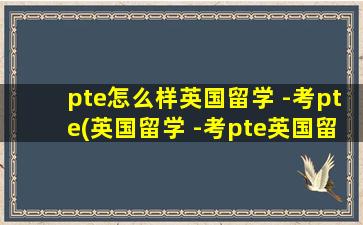 pte怎么样英国留学 -考pte(英国留学 -考pte英国留学)